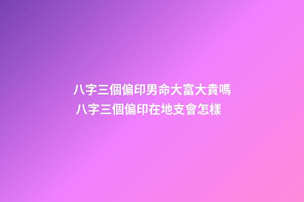 八字三個偏印男命大富大貴嗎 八字三個偏印在地支會怎樣-第1張-觀點-玄機派